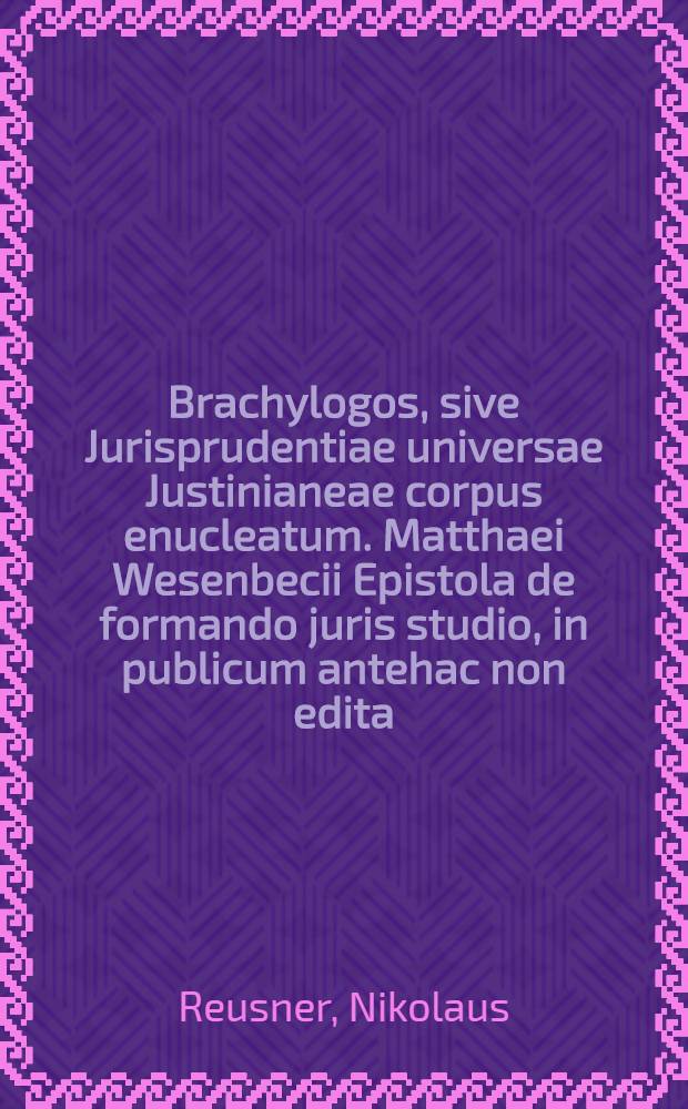 Brachylogos, sive Jurisprudentiae universae Justinianeae corpus enucleatum. Matthaei Wesenbecii Epistola de formando juris studio, in publicum antehac non edita