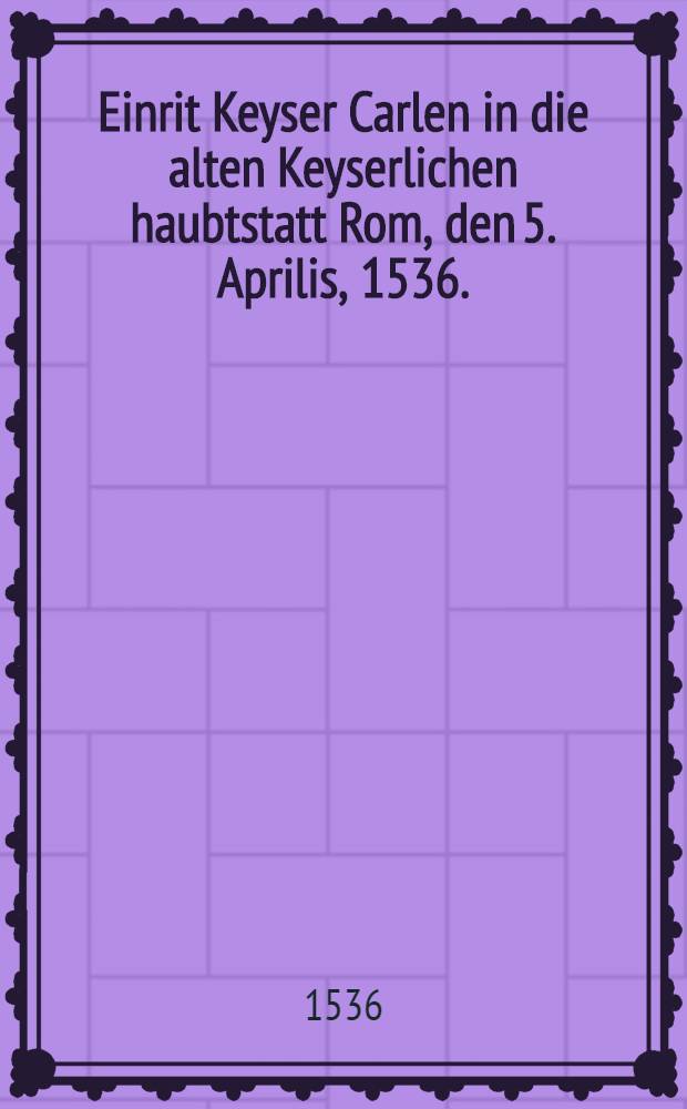 Einrit Keyser Carlen in die alten Keyserlichen haubtstatt Rom, den 5. Aprilis, 1536. : Aus allerley Welschen und teutschen Missiven an Hertzogen von florentz, und andere Herren geschrieben fleissig au&beta;zogen und verglichen