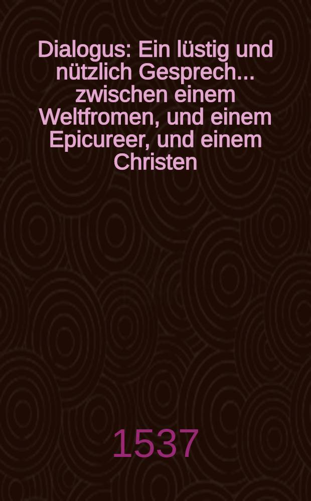 Dialogus : Ein l&uuml;stig und n&uuml;tzlich Gesprech ... zwischen einem Weltfromen, und einem Epicureer, und einem Christen
