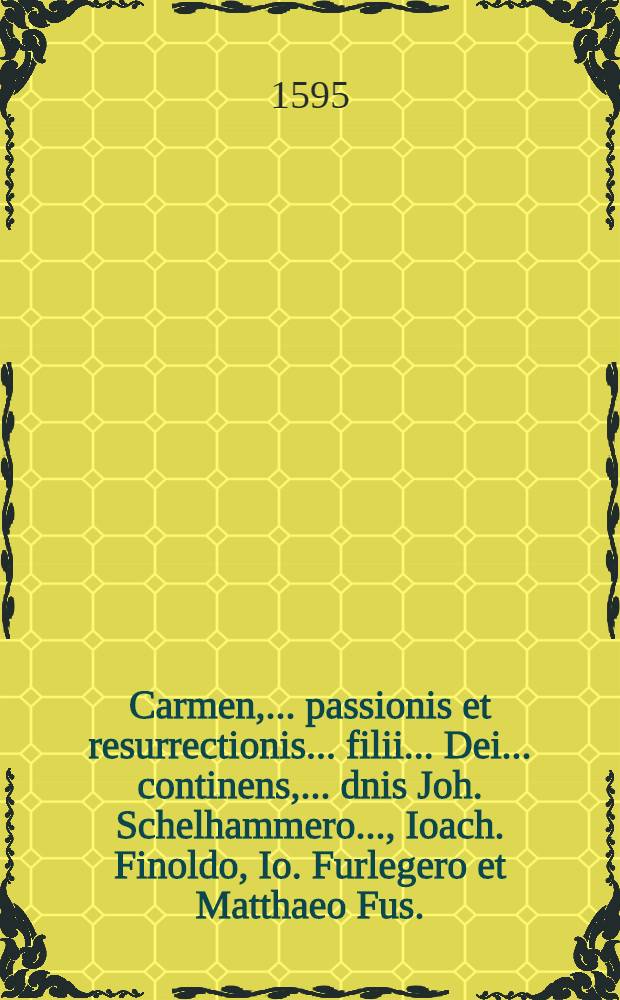 Carmen, ... passionis et resurrectionis ... filii ... Dei ... continens, ... dnis Joh. Schelhammero ..., Ioach. Finoldo, Io. Furlegero et Matthaeo Fus ... dedicatum