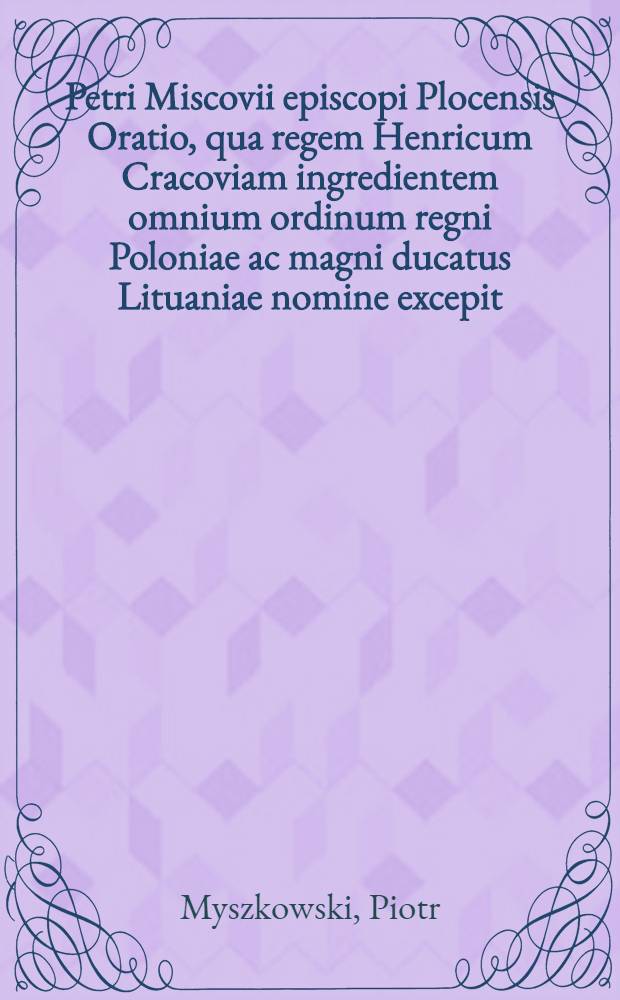 Petri Miscovii episcopi Plocensis Oratio, qua regem Henricum Cracoviam ingredientem omnium ordinum regni Poloniae ac magni ducatus Lituaniae nomine excepit
