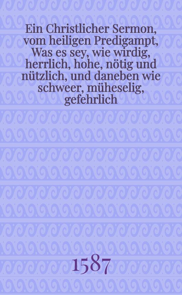 Ein Christlicher Sermon, vom heiligen Predigampt, Was es sey, wie wirdig, herrlich, hohe, n&ouml;tig und n&uuml;tzlich, und daneben wie schweer, m&uuml;heselig, gefehrlich, veracht und verhast es in der bo&szlig;hafftigen Welt sey. Item, wie Personen, so solches Ampt f&uuml;ren,beide jr Lehr und Lebenn belangende, sich sollen verhalten, Gethan zu Jchtershausen, den 21. Julij, in nechstgehaltener Visitation, den Einfeltigen zu Lehr und Trost in druck gegeben,