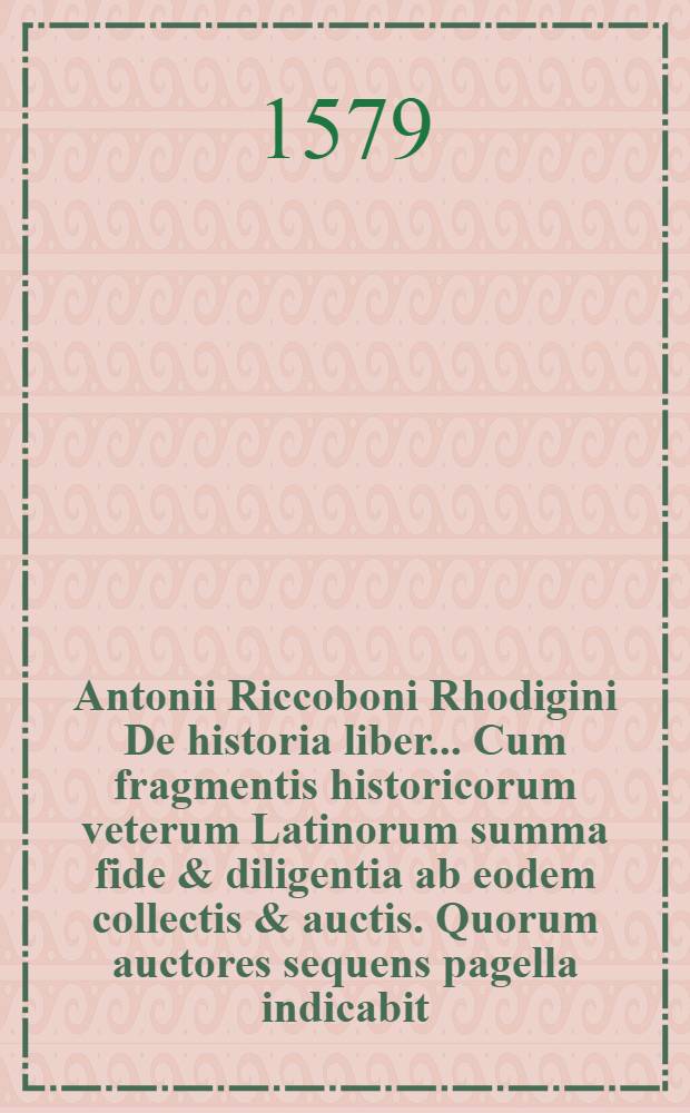 Antonii Riccoboni Rhodigini De historia liber.. Cum fragmentis historicorum veterum Latinorum summa fide & diligentia ab eodem collectis & auctis. Quorum auctores sequens pagella indicabit