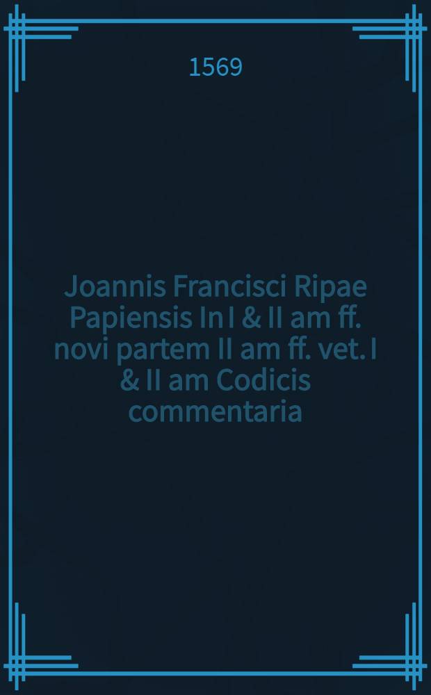 Joannis Francisci Ripae Papiensis In I & II am ff. novi partem II am ff. vet. I & II am Codicis commentaria