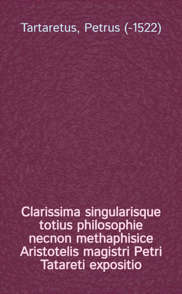 Clarissima singularisque totius philosophie necnon methaphisice Aristotelis magistri Petri Tatareti expositio