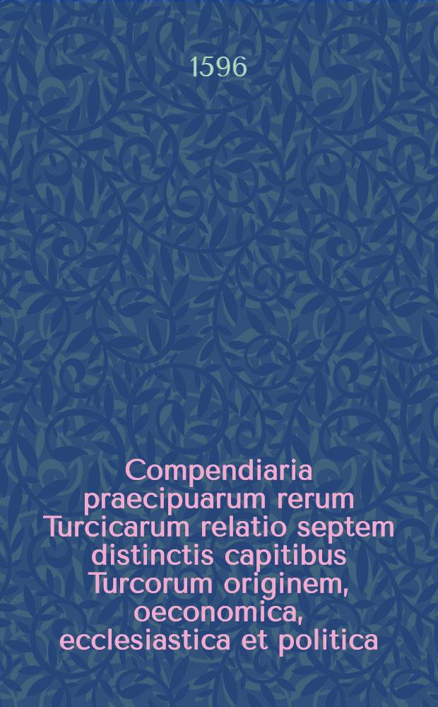 Compendiaria praecipuarum rerum Turcicarum relatio septem distinctis capitibus Turcorum originem, oeconomica, ecclesiastica et politica; septem item Principam, septem Regum, & septem Imperatorum res gestas historiophilis exhibens : Ex diversissimis autoribus collecta