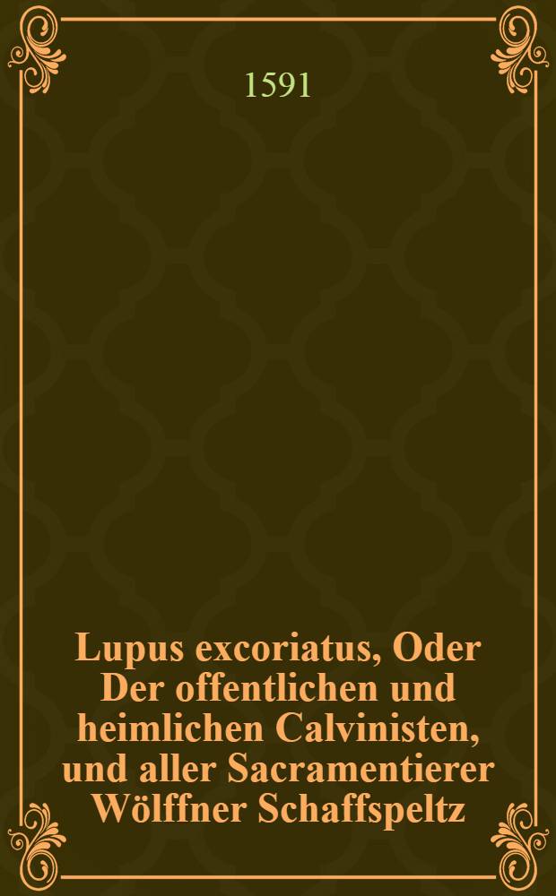Lupus excoriatus, Oder Der offentlichen und heimlichen Calvinisten, und aller Sacramentierer Wölffner Schaffspeltz : Erkleret und ausgelegt, uber die wort Christi, Matth. am 7. Capitel: Gebet euch für, für den falschen Propheten, die in Schaffskleidern zu euch kommen, Jnwendig aber sind sie reiffende Wölffe, etc. : Allen rechter Christen, zur Hertzlichen Warnung, und Brüderlichen Vermanung, Das sie sich den Calvinischen Wolff, unter dem Lutherischen Schaffspeltz, nicht beissen ode fressen lassen, Das ist, Das sie jrer Sacramentierischen Lere, im geringsten nicht beyfallen, viel weniger sich gar zu jhnen begeben sollen : Jtziger Zeit Sehr nötig, nützlich, und tröstlich zu lesen