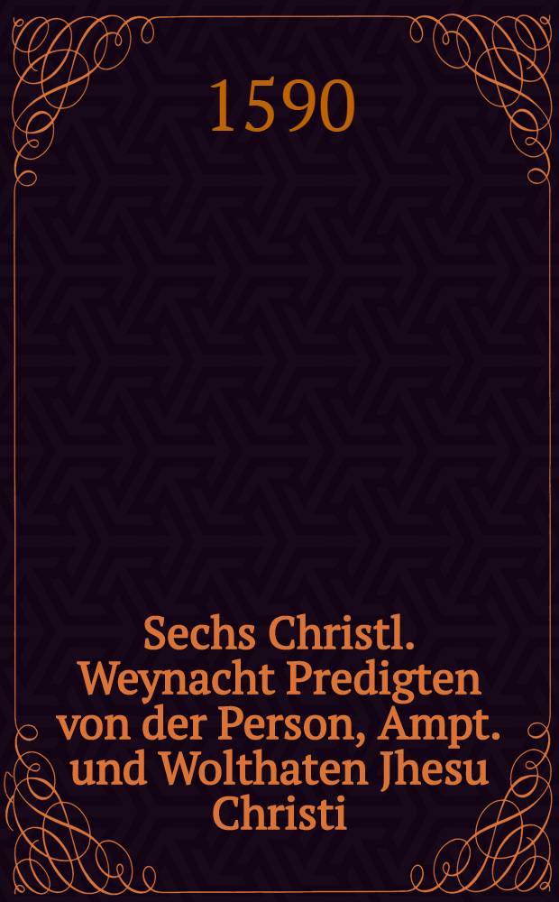 Sechs Christl. Weynacht Predigten von der Person, Ampt. und Wolthaten Jhesu Christi