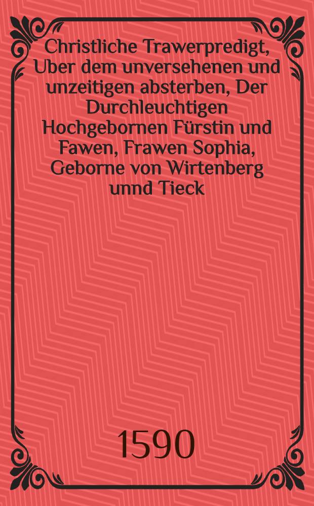 Christliche Trawerpredigt, Uber dem unversehenen und unzeitigen absterben, Der Durchleuchtigen Hochgebornen F&uuml;rstin und Fawen, Frawen Sophia, Geborne von Wirtenberg unnd Tieck, Hertzogin zu Sachsen, Landgr&auml;ffin D&uuml;rlingen, Marggraffin zu Meissen etc. Hochl&ouml;blicher unnd Christmilder Gedechtnus, Welche den 21. Julij dieses 1590. Jars, des Morgens umb 8. Uhr, in Christo seliglich entschlaffen : Geschehen zu Niederma&beta;feldt in der f&uuml;rstlichen Graffschafft Dennenberg den 29. Julij, aus dem 26. Cap. des Propheten Esaiae