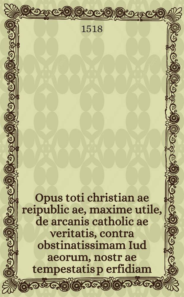 Opus toti christian[a]e reipublic[a]e, maxime utile, de arcanis catholic[a]e veritatis, contra obstinatissimam Iud[a]eorum, nostr[a]e tempestatis p[er]fidiam, ex Talmud, alijsque Hebraicis libris nuper excerptum, & quadruplici linguarum genere elegantum congestum