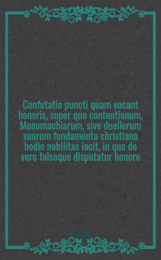 Confutatio puncti quam vocant honoris, super quo contentionum, Monomachiarum, sive duellorum suorum fundamenta christiana hodie nobilitas iacit, in quo de vero falsoque disputatur honore : Libellus pius, & summe utilis humanae societati, ad qualem cunque etiam noxam, offensamque proximo condonandam, atque perpetuo fovendam concordiam adhortans