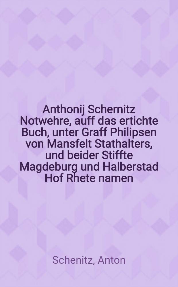 Anthonij Schernitz Notwehre, auff das ertichte Buch, unter Graff Philipsen von Mansfelt Stathalters, und beider Stiffte Magdeburg und Halberstad Hof Rhete namen, ausgegangen