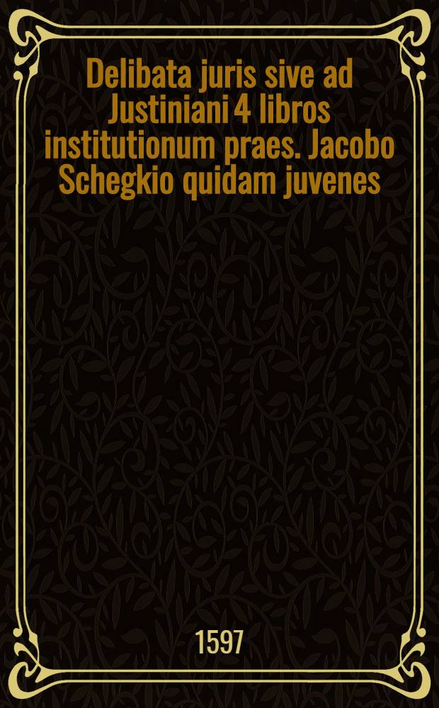 Delibata juris sive ad Justiniani 4 libros institutionum praes. Jacobo Schegkio quidam juvenes