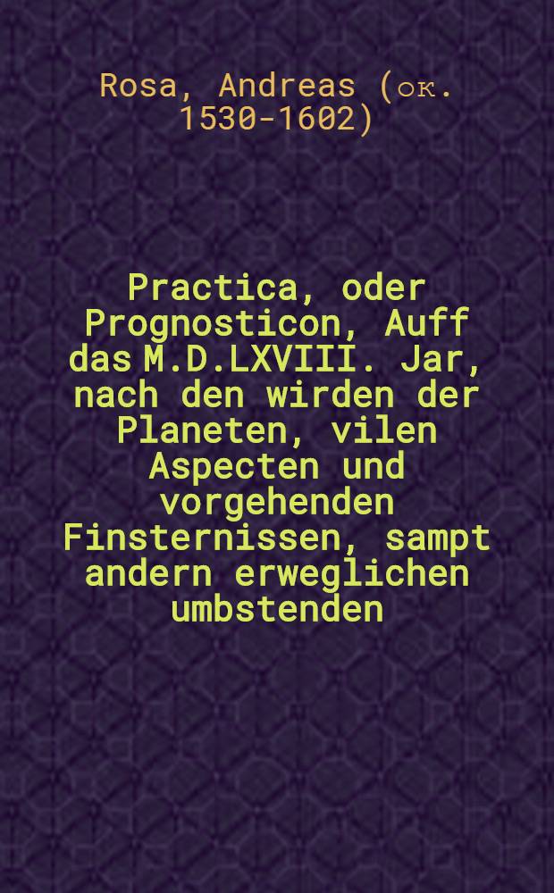 Practica, oder Prognosticon, Auff das M.D.LXVIII. Jar, nach den wirden der Planeten, vilen Aspecten und vorgehenden Finsternissen, sampt andern erweglichen umbstenden, trewes fleiβ gestellet