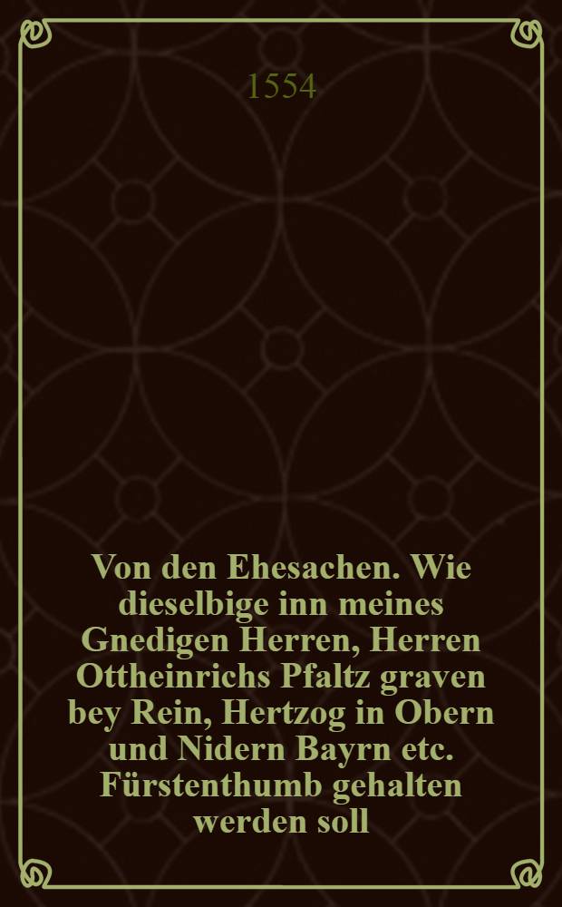 Von den Ehesachen. Wie dieselbige inn meines Gnedigen Herren, Herren Ottheinrichs Pfaltz graven bey Rein, Hertzog in Obern und Nidern Bayrn etc. F&uuml;rstenthumb gehalten werden soll