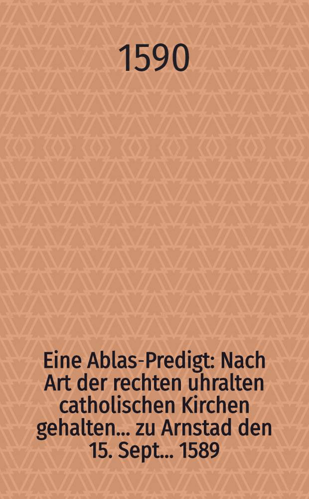 Eine Ablas-Predigt : Nach Art der rechten uhralten catholischen Kirchen gehalten ... zu Arnstad den 15. Sept. ... 1589