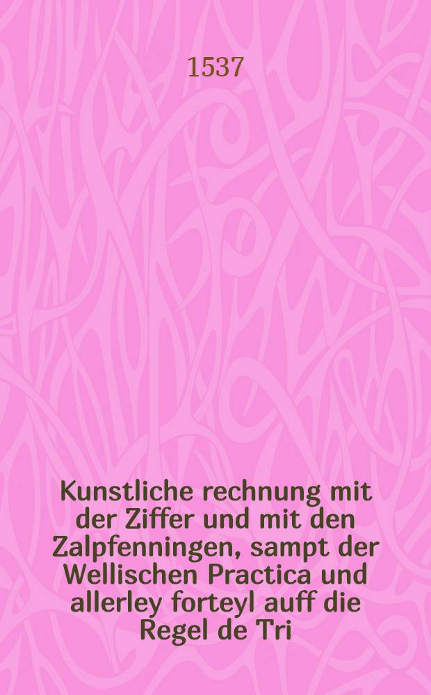 Kunstliche rechnung mit der Ziffer und mit den Zalpfenningen, sampt der Wellischen Practica und allerley forteyl auff die Regel de Tri