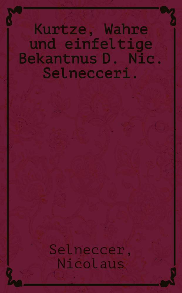 Kurtze, Wahre und einfeltige Bekantnus D. Nic. Selnecceri. : Von der Maiestet, Auffarth, Sitzen zur Rechten Gottes, und vomAbendmal unsers Herrn Jhesu Christi. : Nach laut und inhalt der Heiligen Göttlichen Schrifft, Symbolorum, schrifften D.D. Martini Lutheri, und Corporis Doctrinae