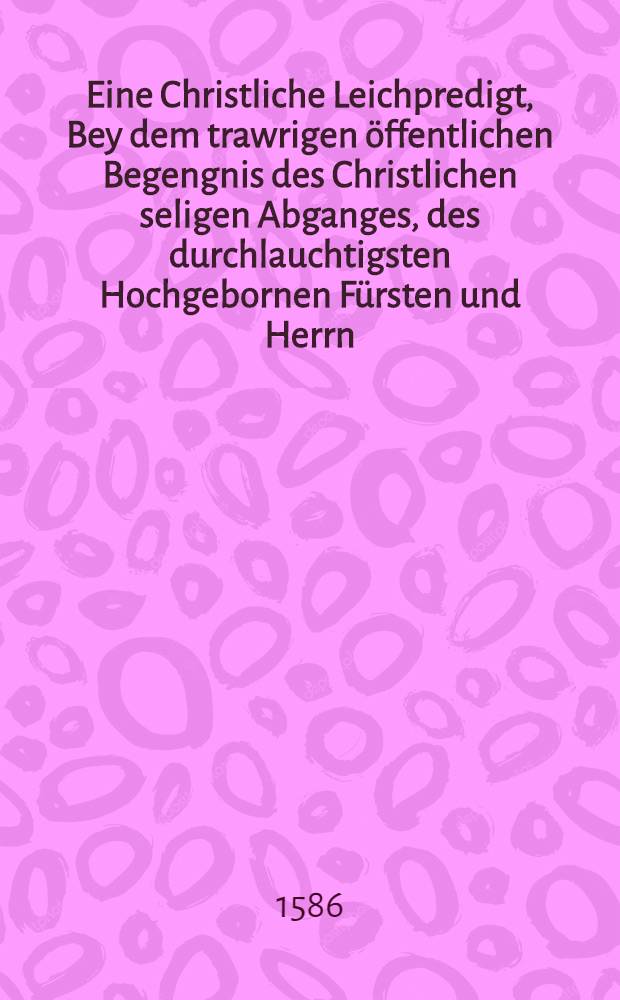 Eine Christliche Leichpredigt, Bey dem trawrigen öffentlichen Begengnis des Christlichen seligen Abganges, des durchlauchtigsten Hochgebornen Fürsten und Herrn, Herrn Augusti, Hertzogen zu Sachsen, des H. Römisch. Reichs Ertzmarschall, und Churfürsten, Landgrafen in Düringen, Marggrafen zu Meissen, und Burggrafen zu Magdeburg, & c. unsers gnedigsten Herrn : gethan zu Leipzig den 20. Februarij 1586. in grosser Versamlung