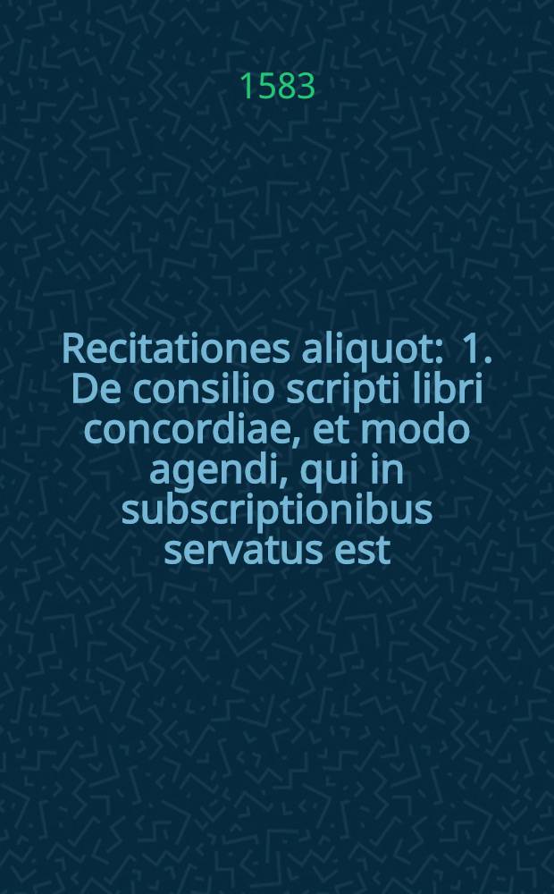 Recitationes aliquot : 1. De consilio scripti libri concordiae, et modo agendi, qui in subscriptionibus servatus est; 2. De persona Christi et coena Domini; 3. De autoritate et sententia Confessionis Augustinae; 4. De autoritate Lutheri et Philippi. 5. De controversibus nonnullis articulis : Lipsiae publice pronunciate ad iuventutem veritatis coelestis & pietatis studiosam, & oppositae sacramentiorum clamoribus