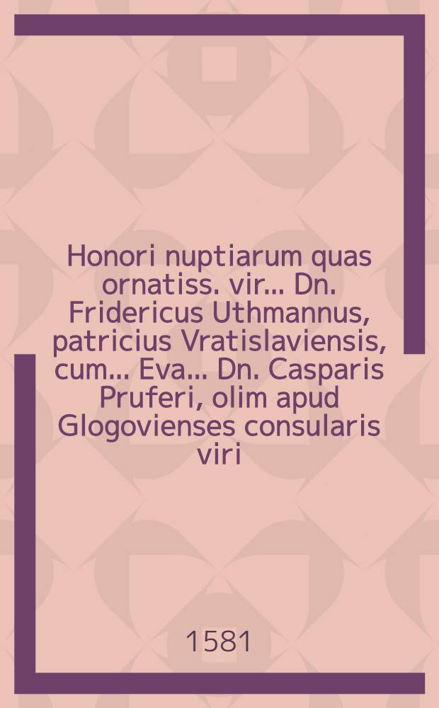 Honori nuptiarum quas ornatiss. vir ... Dn. Fridericus Uthmannus, patricius Vratislaviensis, cum ... Eva ... Dn. Casparis Pruferi, olim apud Glogovienses consularis viri ... filia, celebrat Legnitij, XIII. die Novemb. ... 1581