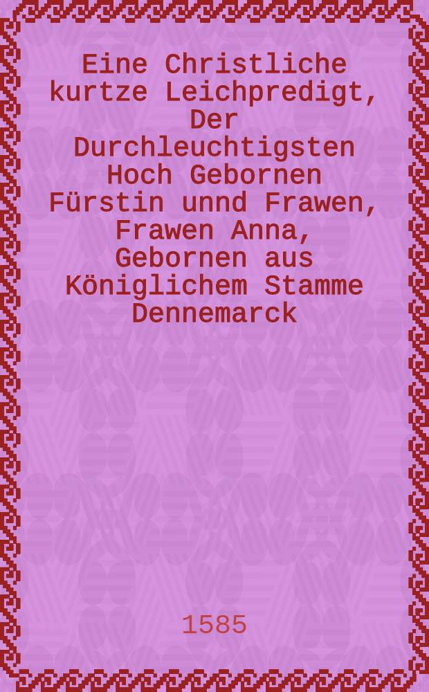 Eine Christliche kurtze Leichpredigt, Der Durchleuchtigsten Hoch Gebornen Fürstin unnd Frawen, Frawen Anna, Gebornen aus Königlichem Stamme Dennemarck, Hertzogin zu Sachssen, Churfürstin, Landgrevin in Düringen, Marggrevin zu Meissen, etc. So in wahrer erkentnis und bekentnis Jesu Christi, den ersten Octobris zu Dreβden seliglich entschlaffen : gehalten zu Leipzig in S. Thomas Kirchen den 7. Octob. Anno 1585