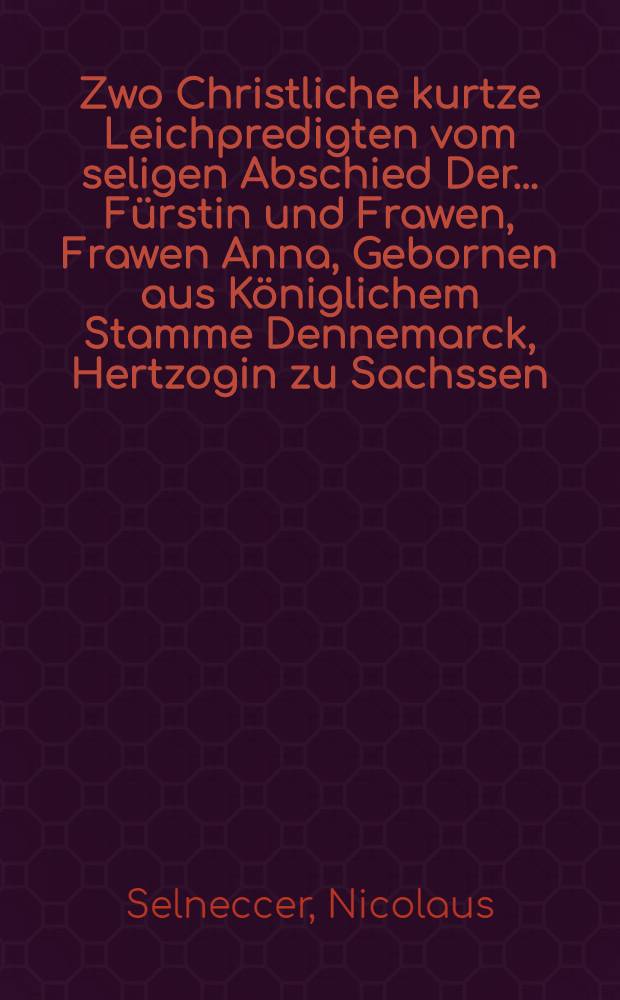Zwo Christliche kurtze Leichpredigten vom seligen Abschied Der ... F&uuml;rstin und Frawen, Frawen Anna, Gebornen aus K&ouml;niglichem Stamme Dennemarck, Hertzogin zu Sachssen, Churf&uuml;stin Landgr&auml;ffin inn D&uuml;ringen, Marggr&auml;ffin zu Weissen, etc. So in waren anruffung Gottes, den 1. Oct. des 1585. Jares zu Dressden seliglich entschlaffen. Die Erste zu Leipzig in S. Thomas Kirchen geschehen, Durch D. Nicolaum Selneccerum, Superintendenten vnd Professorem daselbst, Die Andere zu Zeitz, Durch D. Iohannem Habermannum, Pfarherrn vnd Superintendenten daselbst. Neben der lateinischen Oration D. Iohannis Maioris zu Wittemberg gethan. : Die Erste zu Leipzig in S. Thomas Kirchen geschehen, Durch D. Nicolaum Selneccerum, Superintendenten vnd Professorem daselbst, Die Andere zu Zeitz, Durch D. Iohannem Habermannum, Pfarherrn vnd Superintendenten daselbst. Neben der lateinischen Oration D. Johannis Maioris zu Wittemberg gethan
