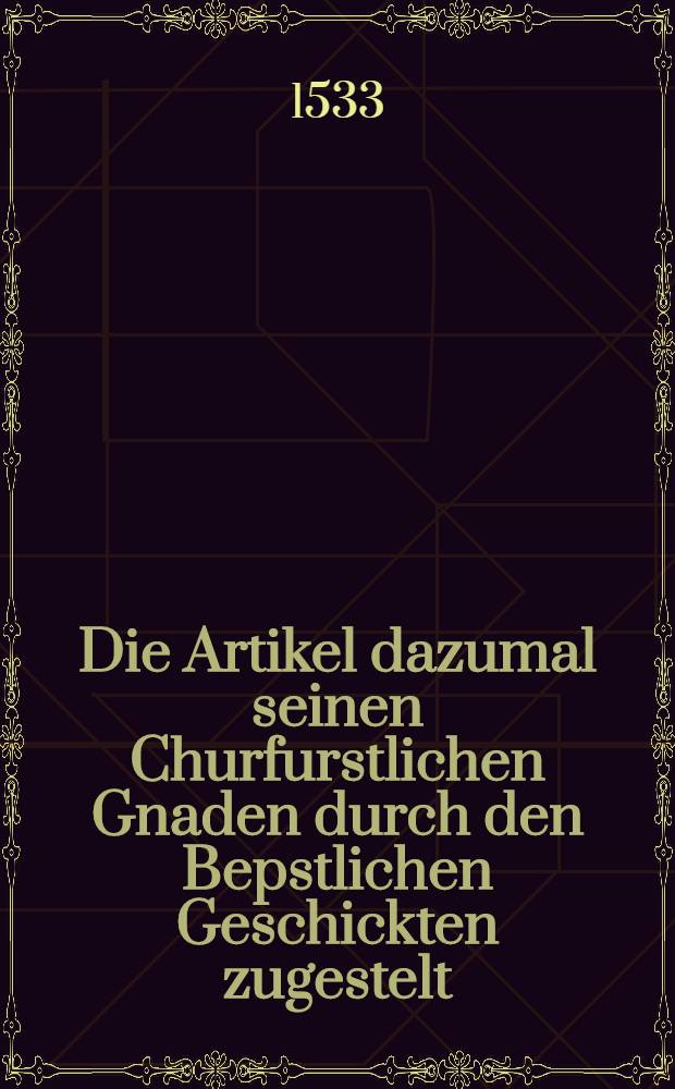 Die Artikel dazumal seinen Churfurstlichen Gnaden durch den Bepstlichen Geschickten zugestelt // R&ouml;mischer Kayserlichen Maiestat ... geschickten werbung ...