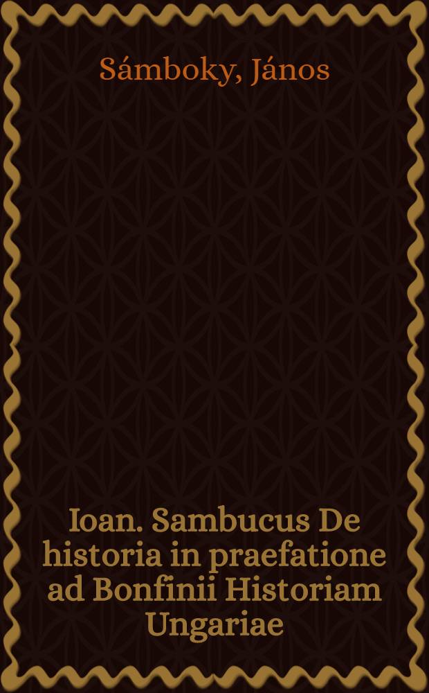 Ioan. Sambucus De historia in praefatione ad Bonfinii Historiam Ungariae // Artis historicae penus ...
