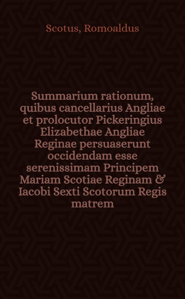 Summarium rationum, quibus cancellarius Angliae et prolocutor Pickeringius Elizabethae Angliae Reginae persuaserunt occidendam esse serenissimam Principem Mariam Scotiae Reginam & Iacobi Sexti Scotorum Regis matrem : Una cum responsionibus Reginae Angliae & sententia mortis : Quae omnia Anglice primum edita sunt, et Londini à Typographo Regio impressa, ac deinde varias in linguas translata : His additum est supplicium & mors Regina Scotiae, una cum succinctu quibusdam animadversionibus, & confutationibus eorum, quae ei obiecta sunt