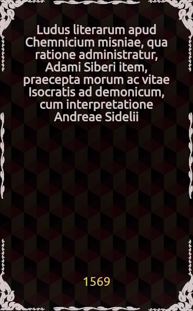 Ludus literarum apud Chemnicium misniae, qua ratione administratur, Adami Siberi item, praecepta morum ac vitae Isocratis ad demonicum, cum interpretatione Andreae Sidelii
