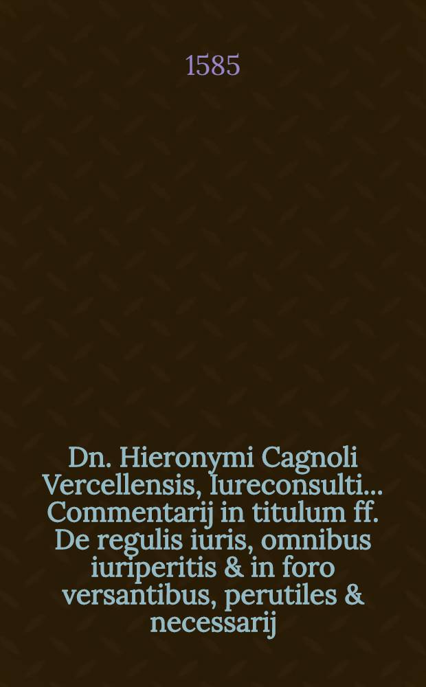 Dn. Hieronymi Cagnoli Vercellensis, Iureconsulti ... Commentarij in titulum ff. De regulis iuris, omnibus iuriperitis & in foro versantibus, perutiles & necessarij