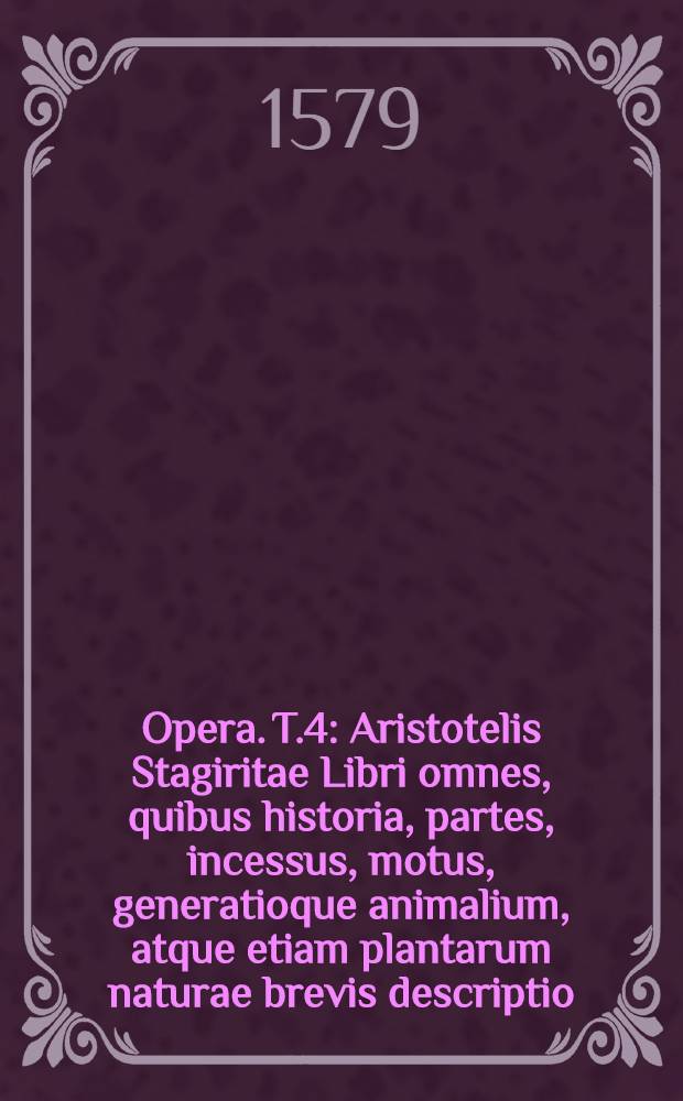 [Opera]. T.4 : Aristotelis Stagiritae Libri omnes, quibus historia, partes, incessus, motus, generatioque animalium, atque etiam plantarum naturae brevis descriptio, pertractantur, quorum seriem, nominaque interpretum versa pagina indicabit