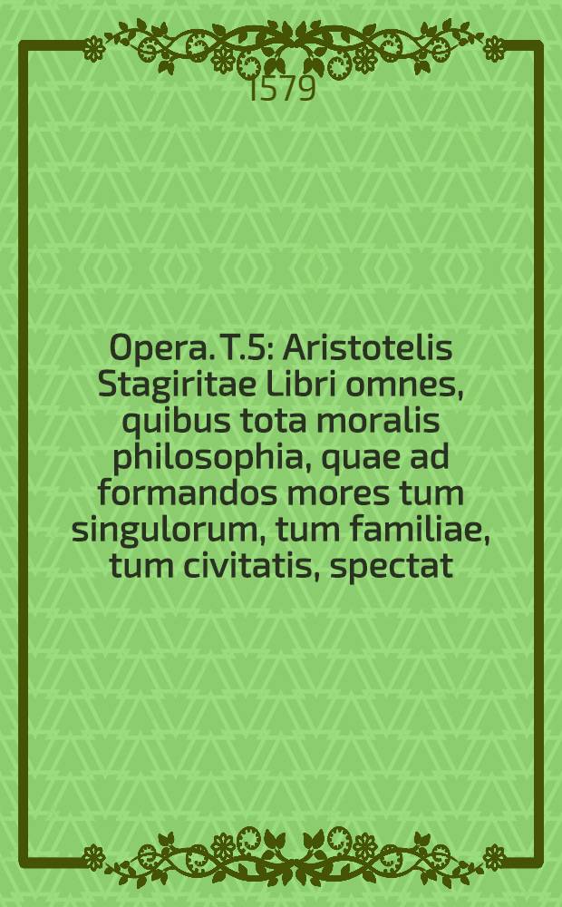 [Opera]. T.5 : Aristotelis Stagiritae Libri omnes, quibus tota moralis philosophia, quae ad formandos mores tum singulorum, tum familiae, tum civitatis, spectat, continetur, omnia ad Graecum exemplar recognita: quorum seriem versa pagella indicabit