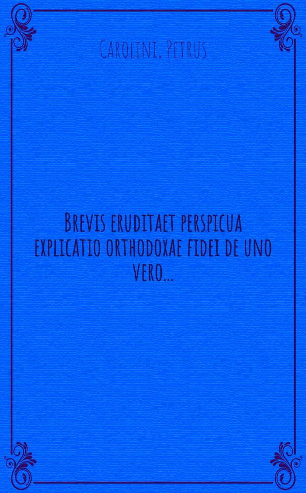 Brevis eruditaet perspicua explicatio orthodoxae fidei de uno vero ...