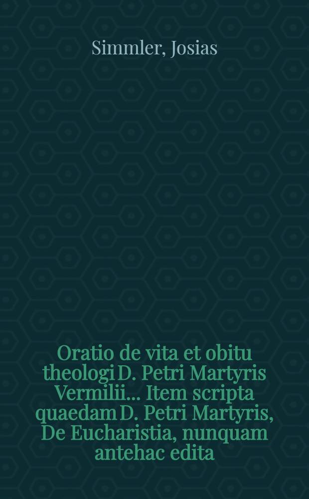 Oratio de vita et obitu theologi D. Petri Martyris Vermilii ... Item scripta quaedam D. Petri Martyris, De Eucharistia, nunquam antehac edita