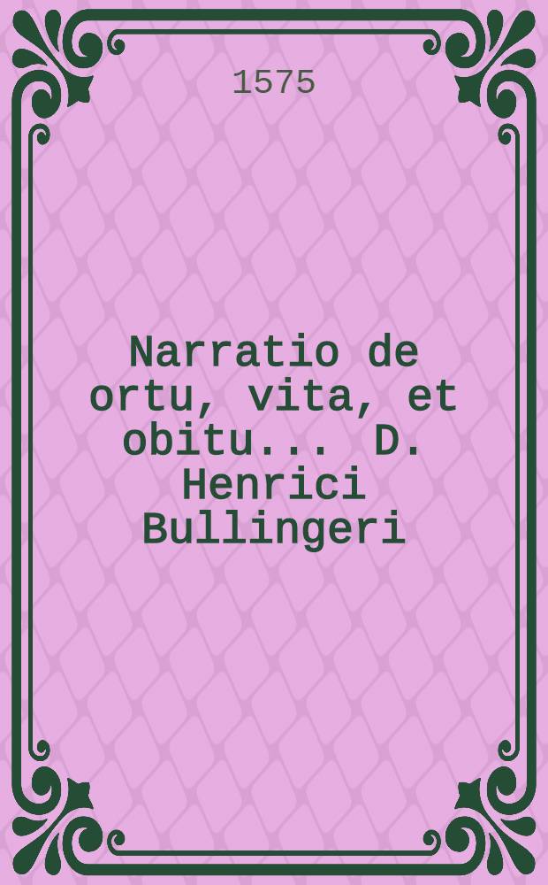 Narratio de ortu, vita, et obitu ... D. Henrici Bullingeri