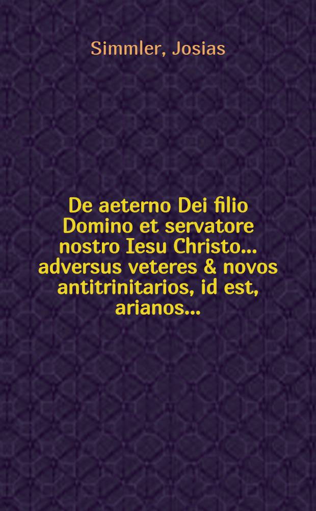 De aeterno Dei filio Domino et servatore nostro Iesu Christo ... adversus veteres & novos antitrinitarios, id est, arianos ...