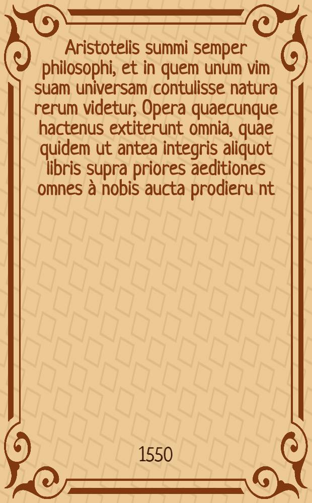 ... Aristotelis summi semper philosophi, et in quem unum vim suam universam contulisse natura rerum videtur, Opera quaecunque hactenus extiterunt omnia, quae quidem ut antea integris aliquot libris supra priores aeditiones omnes à nobis aucta prodieru[n]t, ita nunc quoque, lucis & memoriae causa, in capita diligenter distincta in lucem emittimus. Praeterea quam diligentiam, ut omnibus aeditionibus reliquis, omnia haec exirent à nostra officina emendatiora, adhibuerimus, quoniam uno verbo dici non potest, ex sequenti pagina plenius conoscere licebit. T. 2