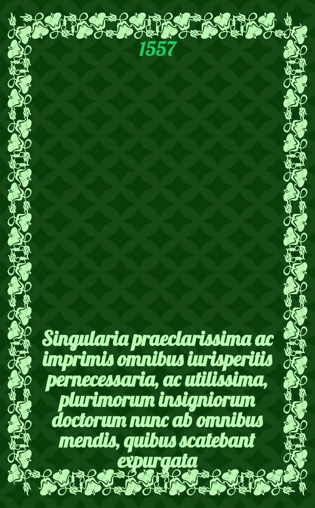 Singularia praeclarissima ac imprimis omnibus iurisperitis pernecessaria, ac utilissima, plurimorum insigniorum doctorum nunc ab omnibus mendis, quibus scatebant expurgata