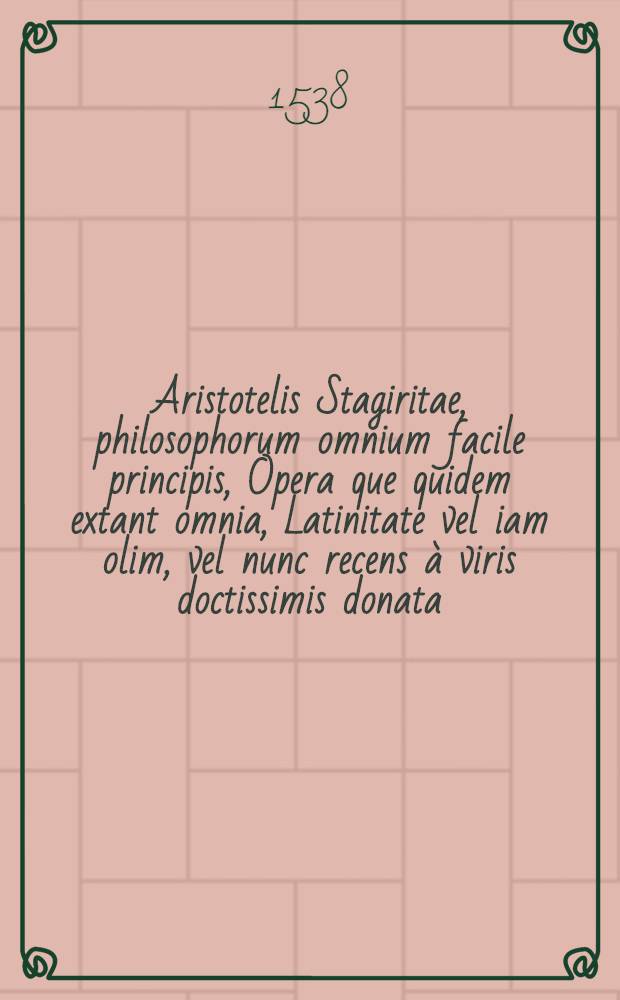 Aristotelis Stagiritae, philosophorum omnium facile principis, Opera que quidem extant omnia, Latinitate vel iam olim, vel nunc recens à viris doctissimis donata, & Graecum ad exemplar diligentissimè recognita : acesserunt in singulos libros optimis ex autoribus argumenta, co[m]mentarij vice studiosis futura. [T. 1]