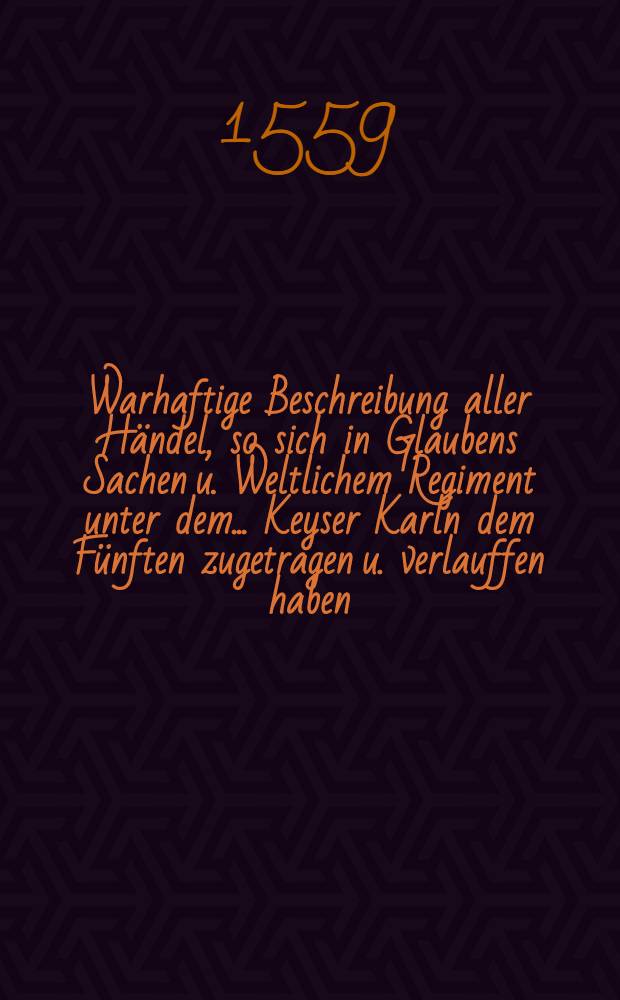 Warhaftige Beschreibung aller H&auml;ndel, so sich in Glaubens Sachen u. Weltlichem Regiment unter dem ... Keyser Karln dem F&uuml;nften zugetragen u. verlauffen haben