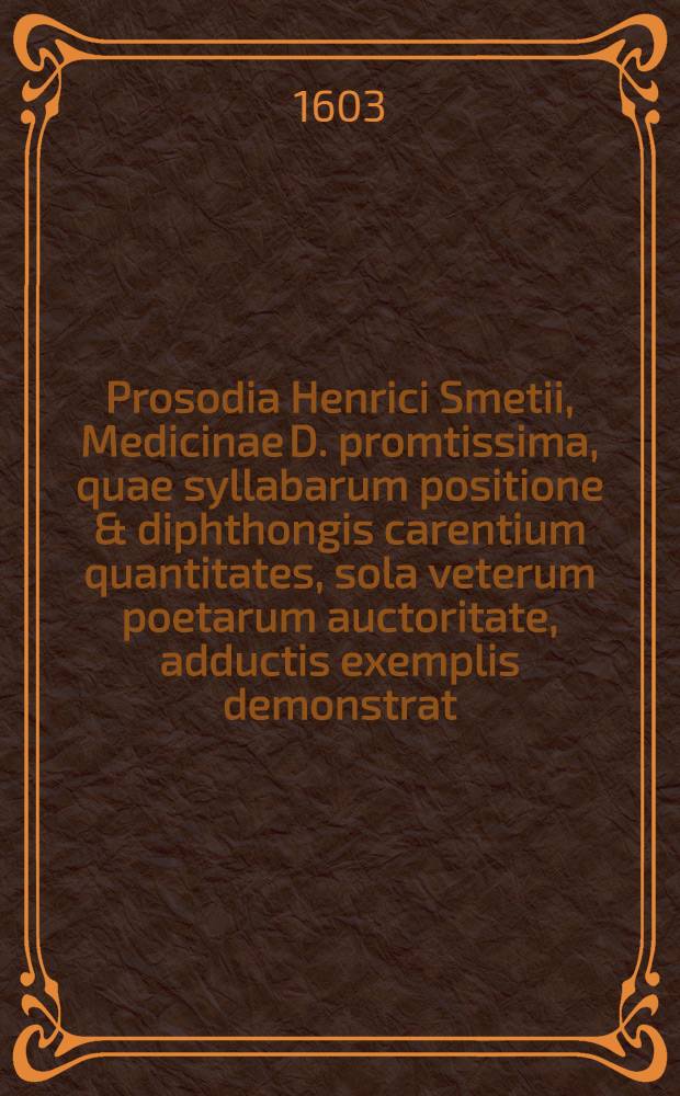 [Prosodia Henrici Smetii, Medicinae D. promtissima, quae syllabarum positione & diphthongis carentium quantitates, sola veterum poetarum auctoritate, adductis exemplis demonstrat]