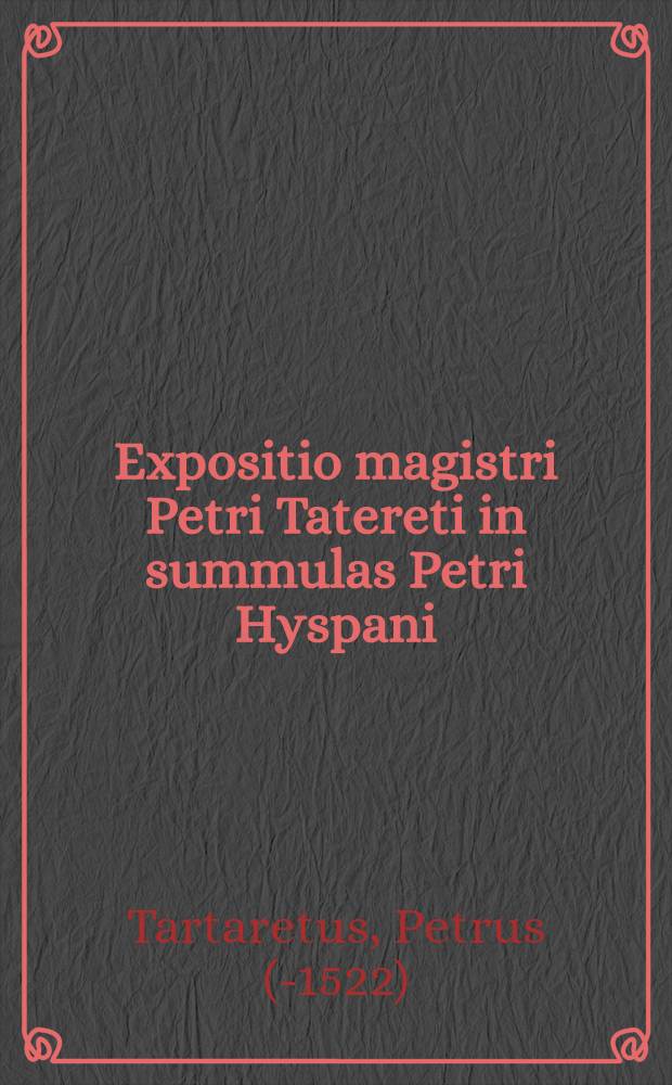 Expositio magistri Petri Tatereti in summulas Petri Hyspani : cum textu, una cum additionibus in locis perprijs summa ac curatione : summaque animadversione impressa
