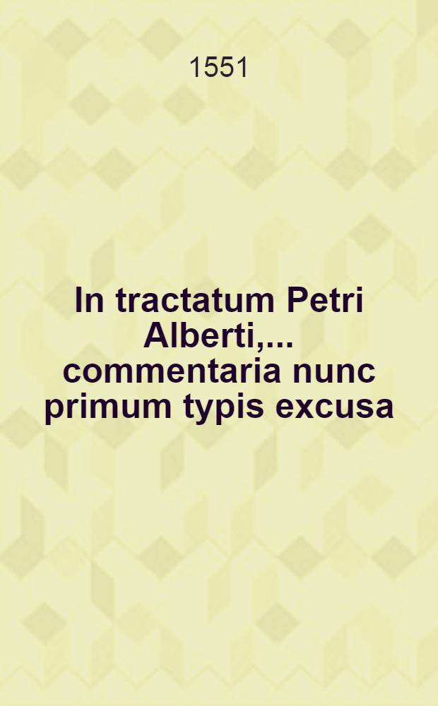 In tractatum Petri Alberti, ... commentaria nunc primum typis excusa