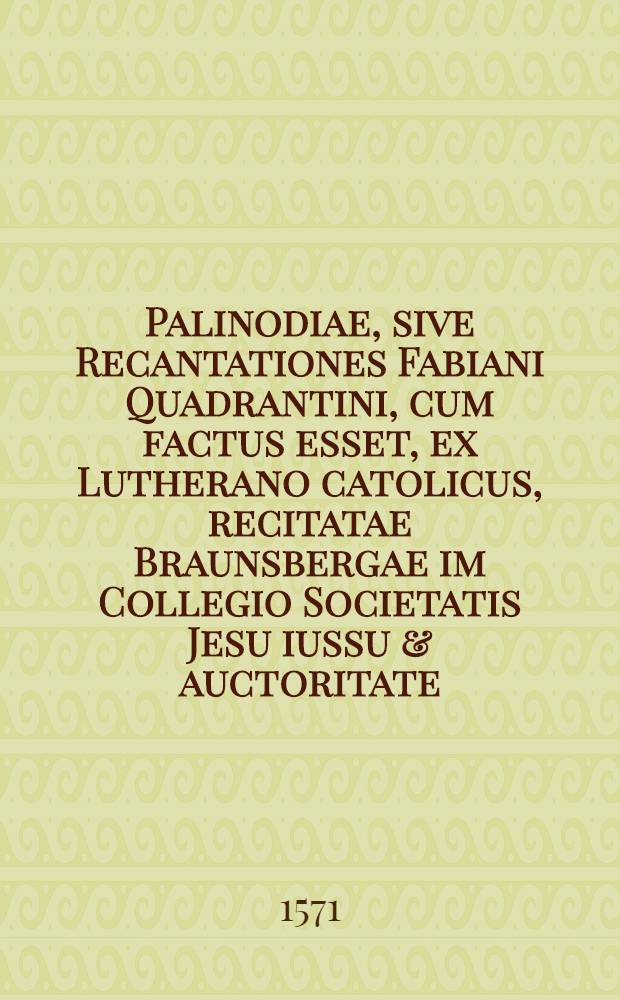 Palinodiae, sive Recantationes Fabiani Quadrantini, cum factus esset, ex Lutherano catolicus, recitatae Braunsbergae im Collegio Societatis Jesu iussu & auctoritate ... Cardinalis Stanislai Hossii aeditae ...