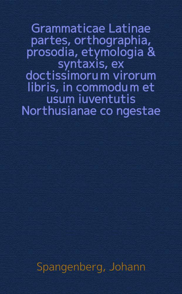 Grammaticae Latinae partes, orthographia, prosodia, etymologia & syntaxis, ex doctissimoru[m] virorum libris, in commodu[m] et usum iuventutis Northusianae co[n]gestae