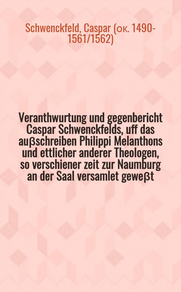 Veranthwurtung und gegenbericht Caspar Schwenckfelds, uff das auβschreiben Philippi Melanthons und ettlicher anderer Theologen, so verschiener zeit zur Naumburg an der Saal versamlet geweβt, als vil ihm belanget