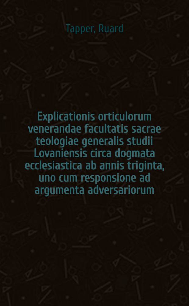 Explicationis orticulorum venerandae facultatis sacrae teologiae generalis studii Lovaniensis circa dogmata ecclesiastica ab annis triginta, uno cum responsione ad argumenta adversariorum