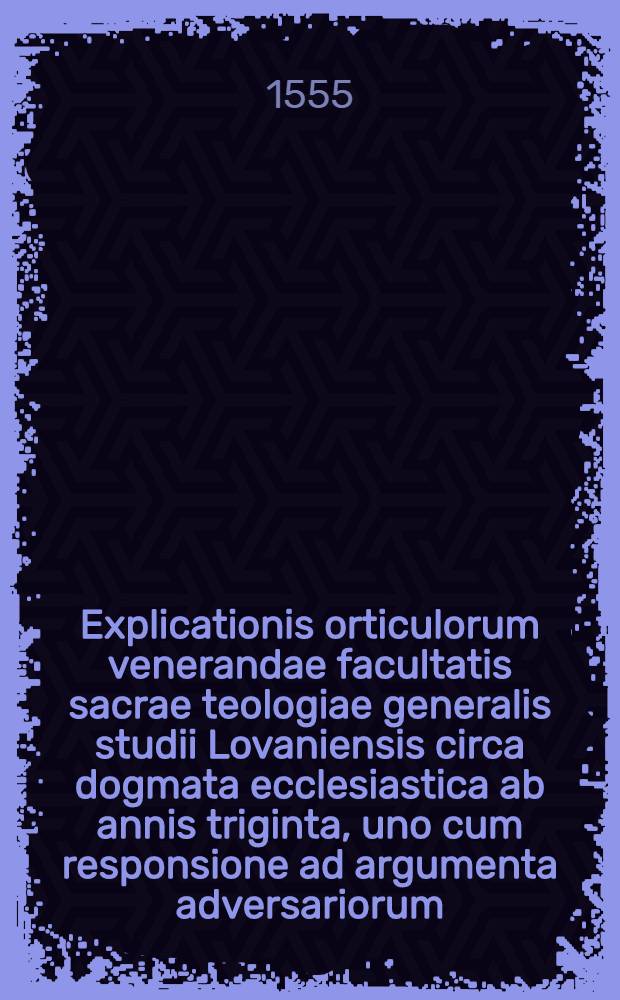 Explicationis orticulorum venerandae facultatis sacrae teologiae generalis studii Lovaniensis circa dogmata ecclesiastica ab annis triginta, uno cum responsione ad argumenta adversariorum. T. 1